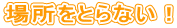 �ꏊ���Ƃ�Ȃ��I